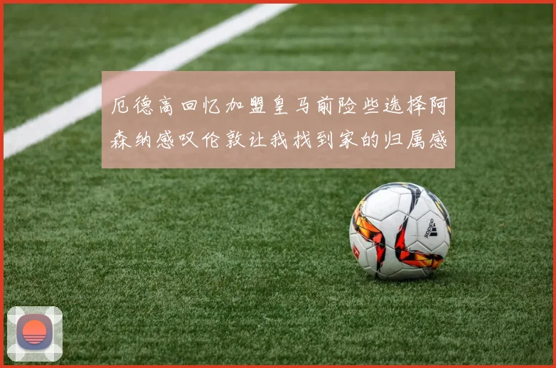 厄德高回忆加盟皇马前险些选择阿森纳感叹伦敦让我找到家的归属感