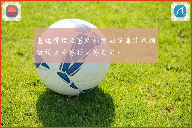 基德赞扬活塞队训练刻苦康宁汉姆被视为全球顶尖球员之一