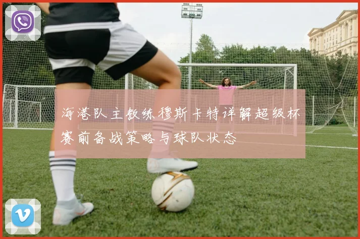 海港队主教练穆斯卡特详解超级杯赛前备战策略与球队状态