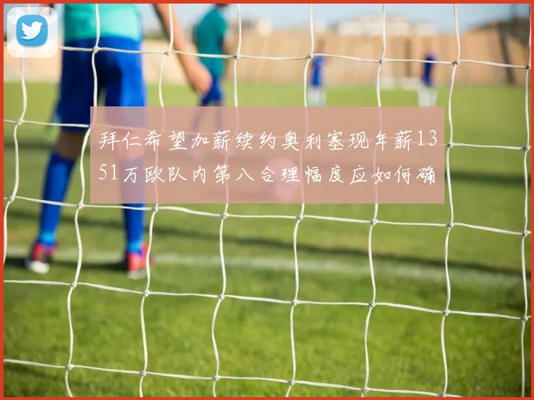 拜仁希望加薪续约奥利塞现年薪1351万欧队内第八合理幅度应如何确定