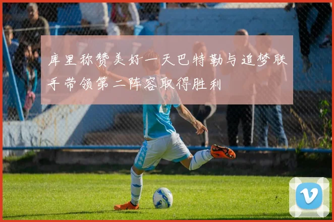 库里称赞美好一天巴特勒与追梦联手带领第二阵容取得胜利