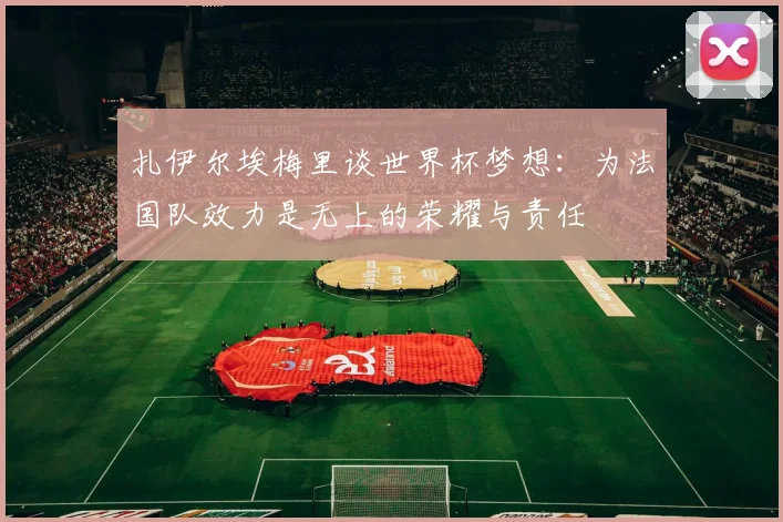 扎伊尔埃梅里谈世界杯梦想：为法国队效力是无上的荣耀与责任
