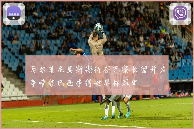 马尔基尼奥斯期待在巴黎长留并力争带领巴西夺得世界杯冠军