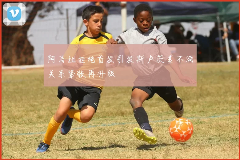 阿马杜拒绝首发引发斯卢茨基不满关系紧张再升级