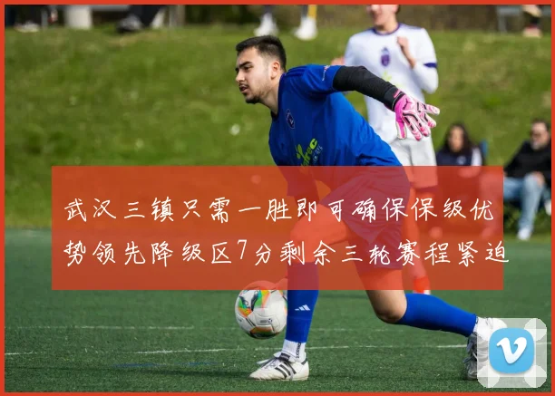 武汉三镇只需一胜即可确保保级优势领先降级区7分剩余三轮赛程紧迫