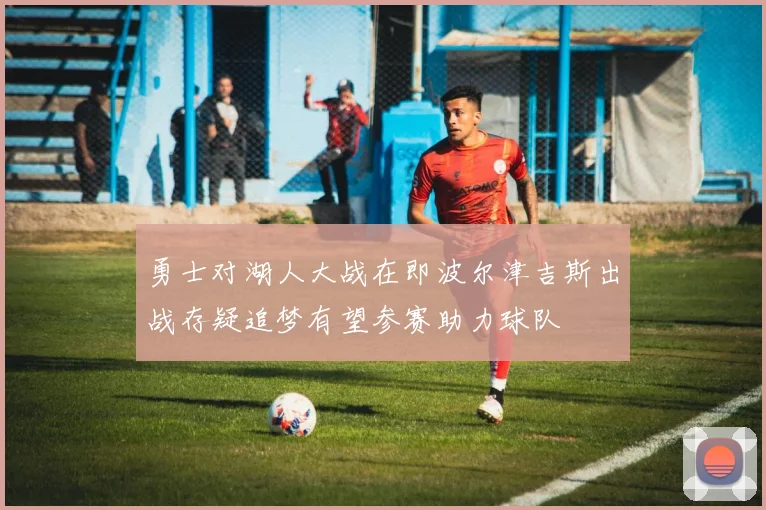 勇士对湖人大战在即波尔津吉斯出战存疑追梦有望参赛助力球队