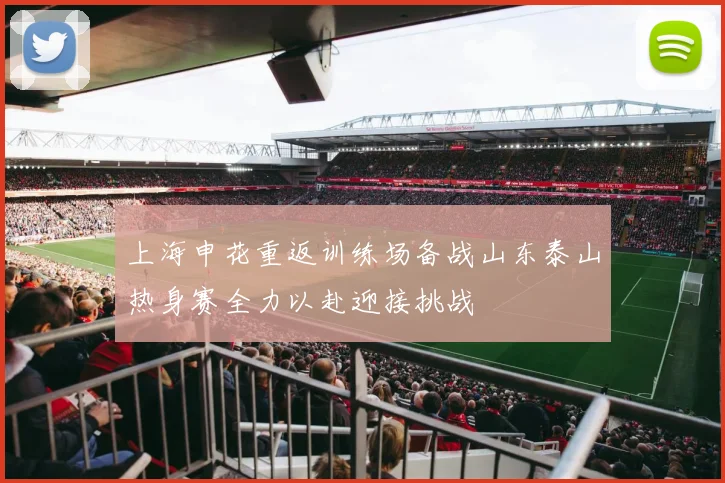 上海申花重返训练场备战山东泰山热身赛全力以赴迎接挑战