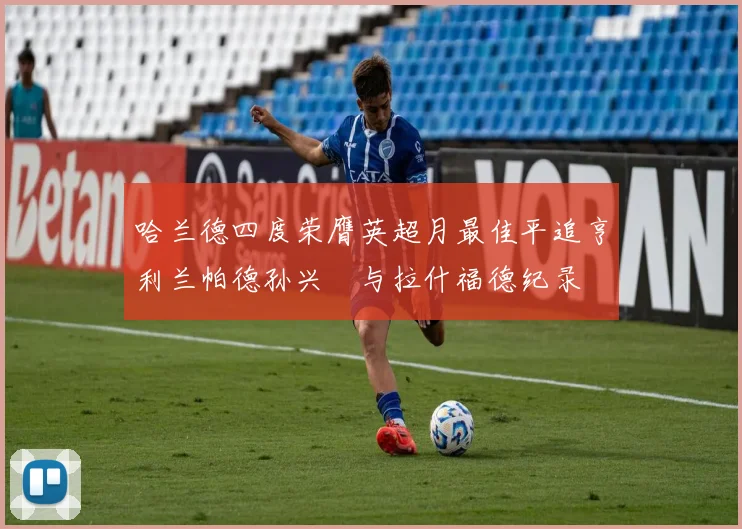 哈兰德四度荣膺英超月最佳平追亨利兰帕德孙兴慜与拉什福德纪录