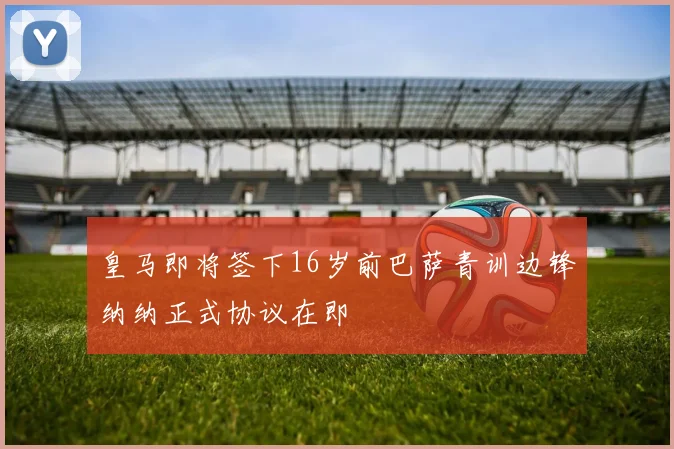 皇马即将签下16岁前巴萨青训边锋纳纳正式协议在即