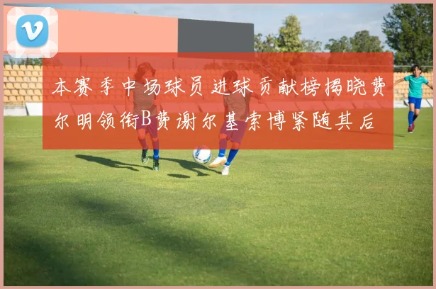 本赛季中场球员进球贡献榜揭晓费尔明领衔B费谢尔基索博紧随其后