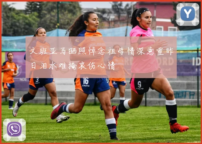 文班亚马晒照悼念祖母情深意重昨日泪水难掩哀伤心情