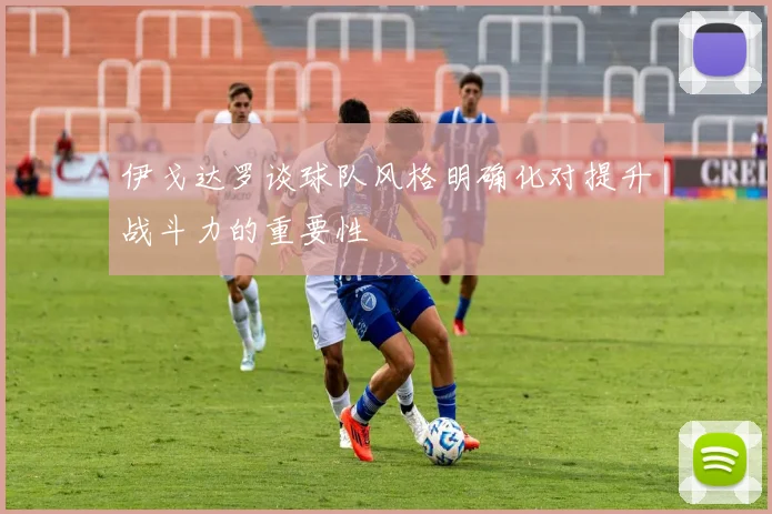 伊戈达罗谈球队风格明确化对提升战斗力的重要性
