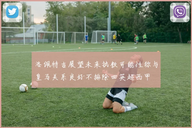 洛佩特吉展望未来执教可能性称与皇马关系良好不排除回英超西甲