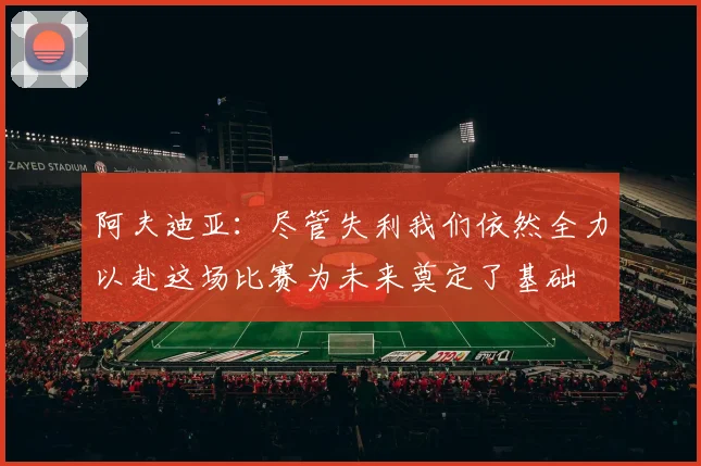 阿夫迪亚：尽管失利我们依然全力以赴这场比赛为未来奠定了基础