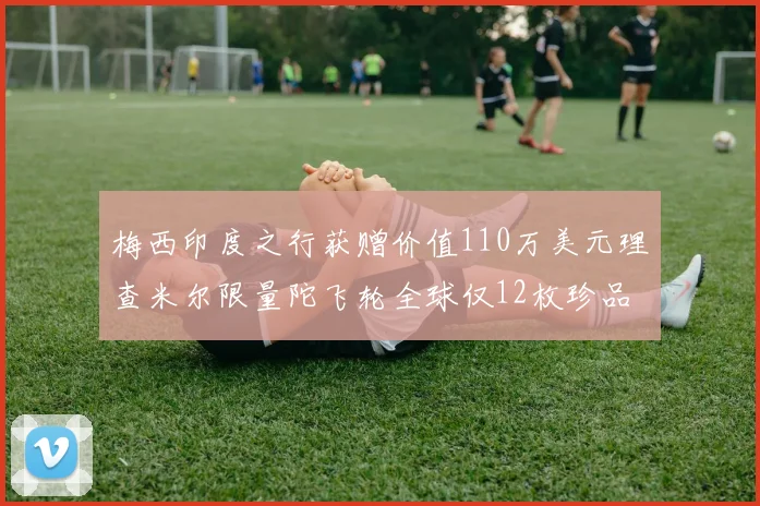 梅西印度之行获赠价值110万美元理查米尔限量陀飞轮全球仅12枚珍品