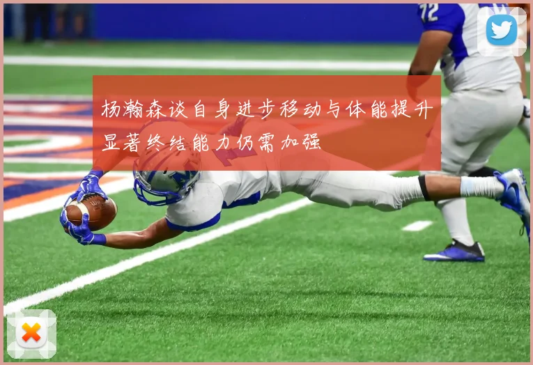 杨瀚森谈自身进步移动与体能提升显著终结能力仍需加强
