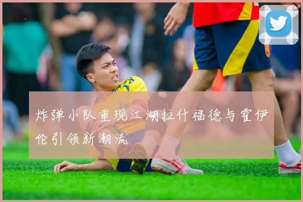 炸弹小队重现江湖拉什福德与霍伊伦引领新潮流