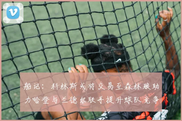 船记：科林斯或将交易至森林狼助力哈登与兰德尔联手提升球队竞争力