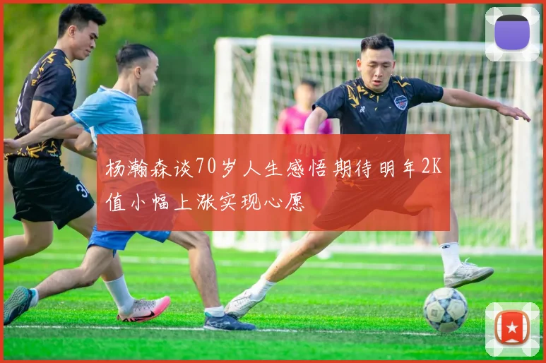杨瀚森谈70岁人生感悟期待明年2K值小幅上涨实现心愿