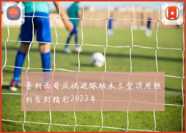 普利西奇庆祝进球助米兰登顶用胜利告别精彩2023年