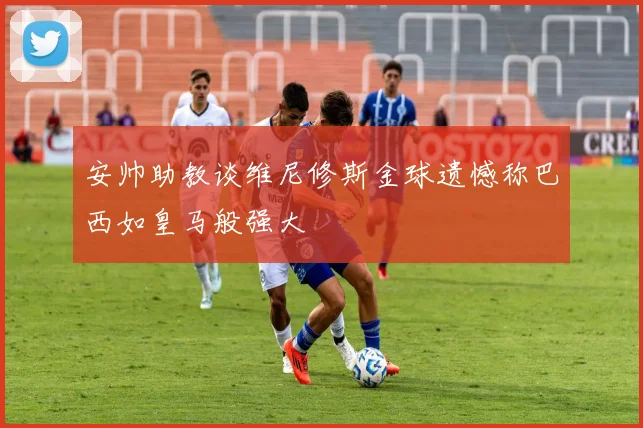 安帅助教谈维尼修斯金球遗憾称巴西如皇马般强大