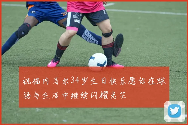 祝福内马尔34岁生日快乐愿你在球场与生活中继续闪耀光芒