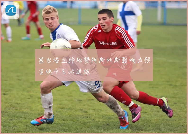 塞尔塔主帅称赞阿斯帕斯影响力预言他今日必进球