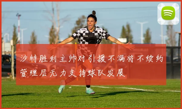 沙特胜利主帅对引援不满将不续约管理层无力支持球队发展