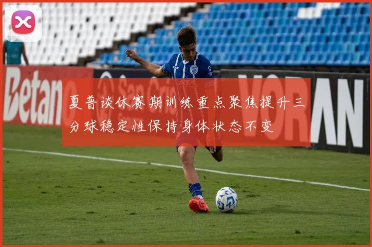 夏普谈休赛期训练重点聚焦提升三分球稳定性保持身体状态不变