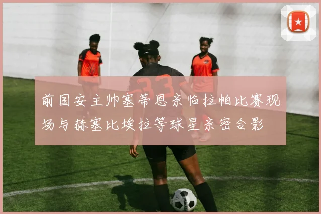 前国安主帅塞蒂恩亲临拉帕比赛现场与赫塞比埃拉等球星亲密合影