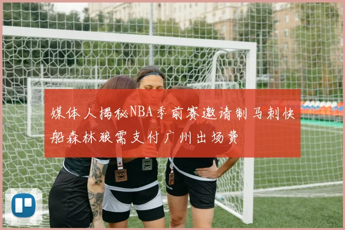 媒体人揭秘NBA季前赛邀请制马刺快船森林狼需支付广州出场费