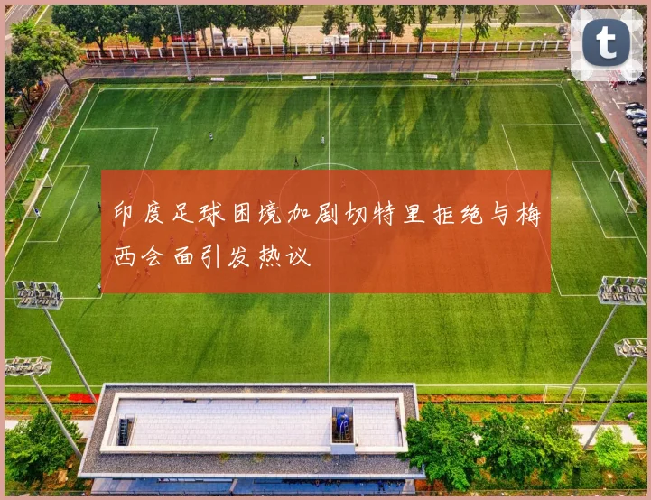 印度足球困境加剧切特里拒绝与梅西会面引发热议