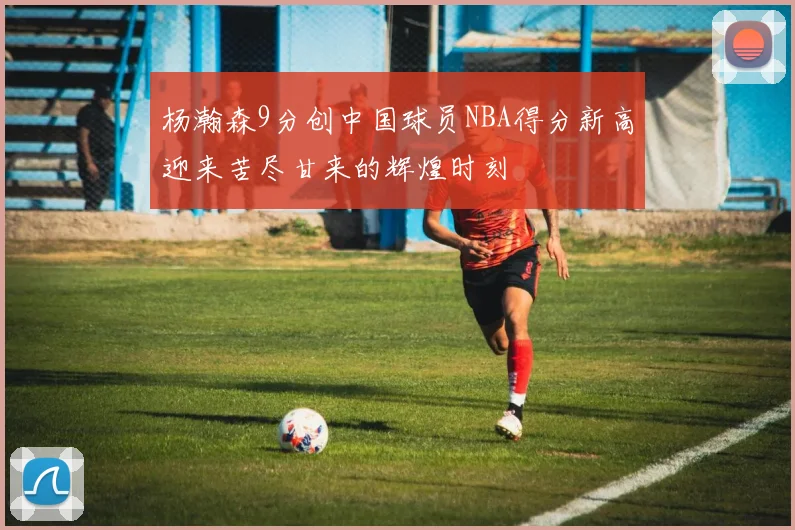 杨瀚森9分创中国球员NBA得分新高迎来苦尽甘来的辉煌时刻