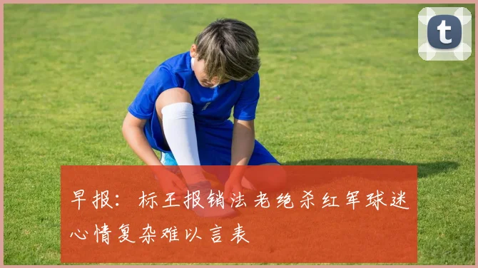 早报：标王报销法老绝杀红军球迷心情复杂难以言表