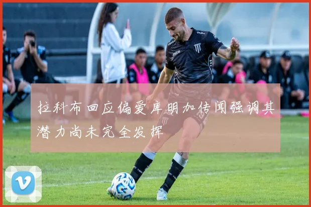 拉科布回应偏爱库明加传闻强调其潜力尚未完全发挥