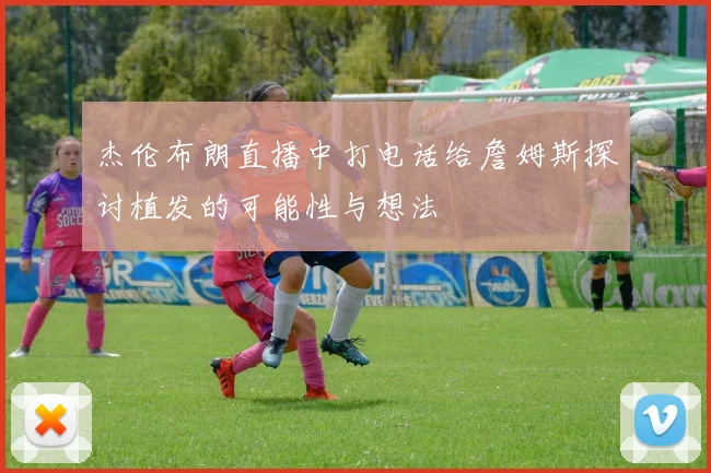 杰伦布朗直播中打电话给詹姆斯探讨植发的可能性与想法