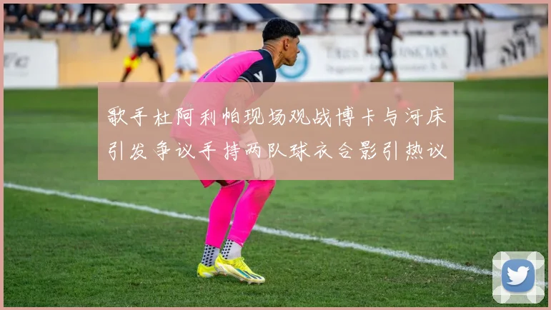 歌手杜阿利帕现场观战博卡与河床引发争议手持两队球衣合影引热议