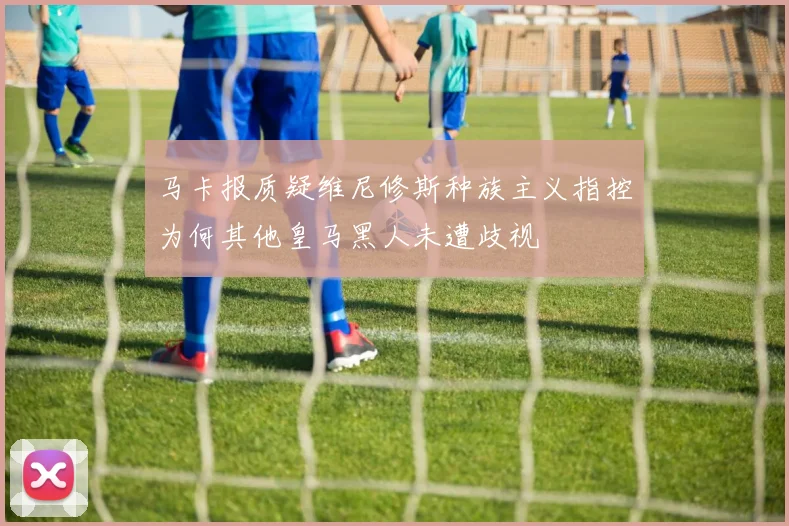 马卡报质疑维尼修斯种族主义指控为何其他皇马黑人未遭歧视
