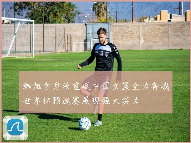 韩旭李月汝重返中国女篮全力备战世界杯预选赛展现强大实力