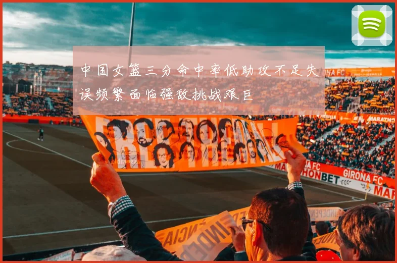 中国女篮三分命中率低助攻不足失误频繁面临强敌挑战艰巨