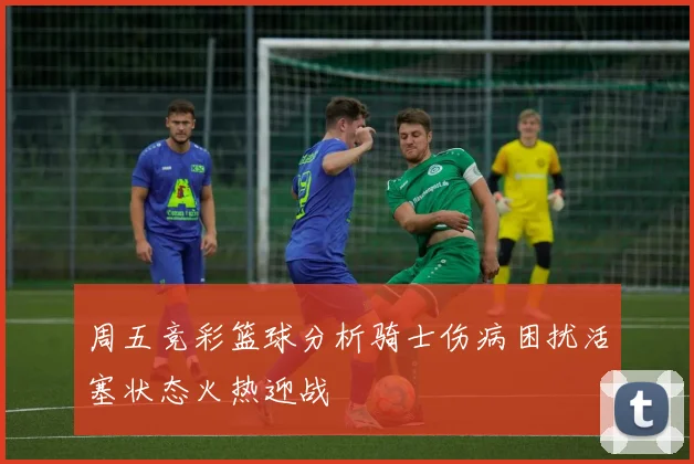 周五竞彩篮球分析骑士伤病困扰活塞状态火热迎战