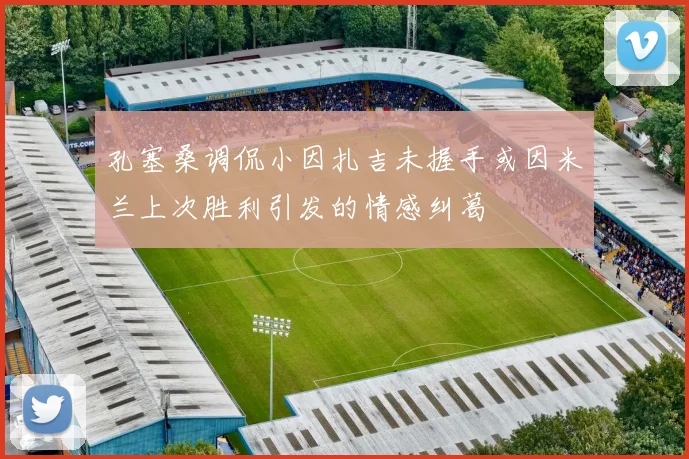 孔塞桑调侃小因扎吉未握手或因米兰上次胜利引发的情感纠葛