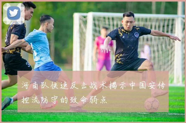 河南队快速反击战术揭示中国安传控流防守的致命弱点