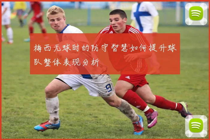 梅西无球时的防守智慧如何提升球队整体表现分析