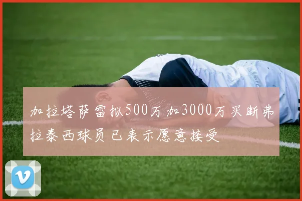加拉塔萨雷拟500万加3000万买断弗拉泰西球员已表示愿意接受