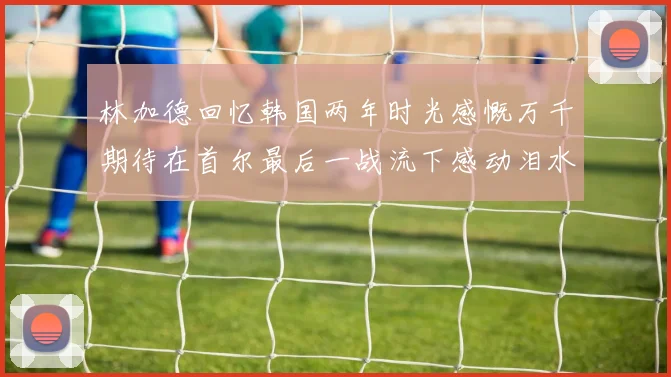 林加德回忆韩国两年时光感慨万千期待在首尔最后一战流下感动泪水