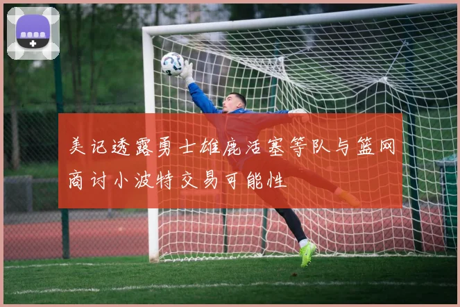 美记透露勇士雄鹿活塞等队与篮网商讨小波特交易可能性