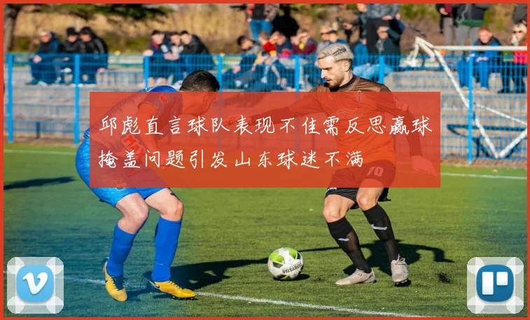 邱彪直言球队表现不佳需反思赢球掩盖问题引发山东球迷不满